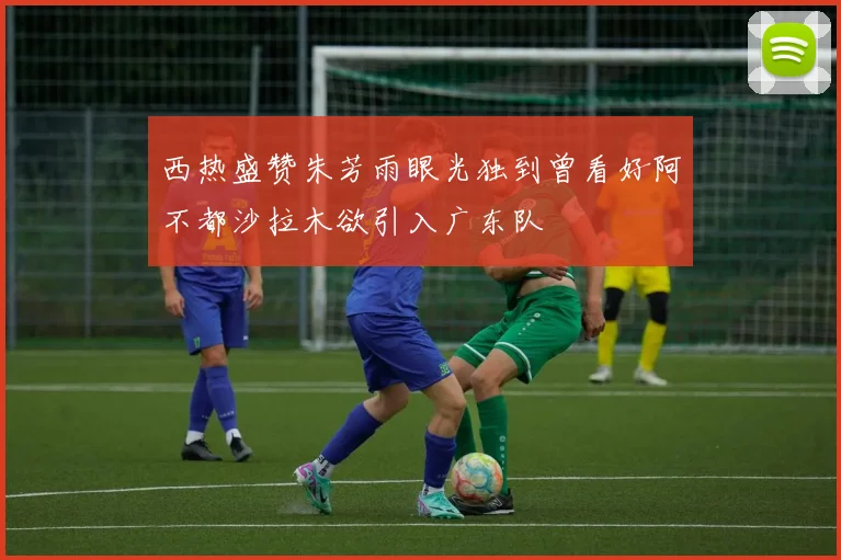 西热盛赞朱芳雨眼光独到曾看好阿不都沙拉木欲引入广东队
