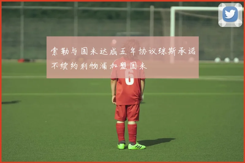 索勒与国米达成五年协议琼斯承诺不续约利物浦加盟国米