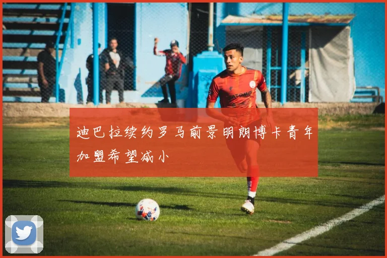 迪巴拉续约罗马前景明朗博卡青年加盟希望减小