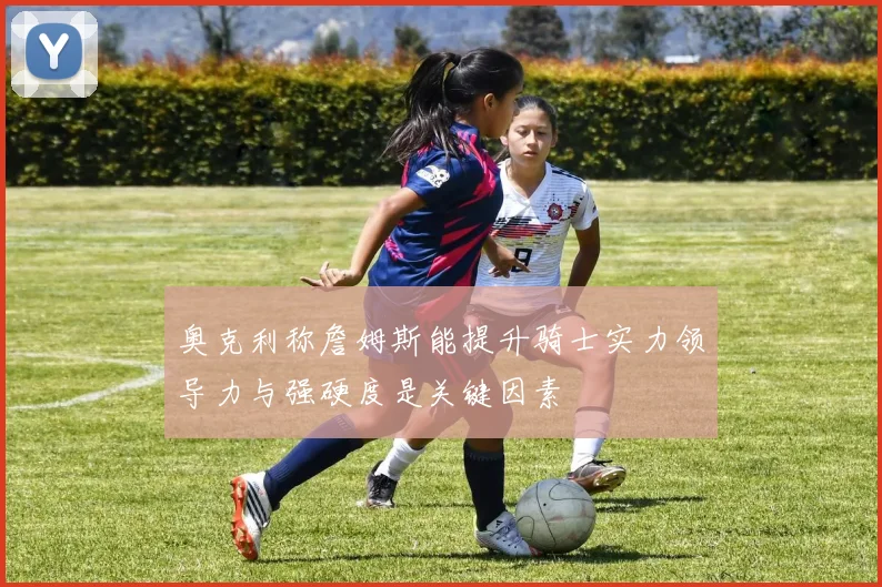奥克利称詹姆斯能提升骑士实力领导力与强硬度是关键因素
