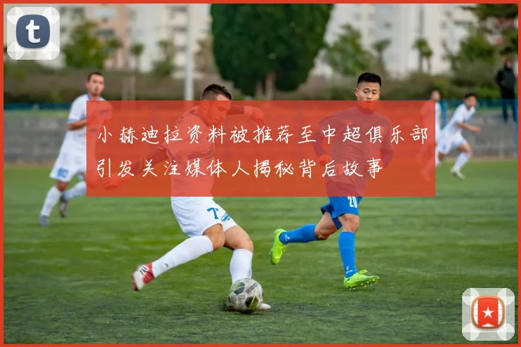 小赫迪拉资料被推荐至中超俱乐部引发关注媒体人揭秘背后故事