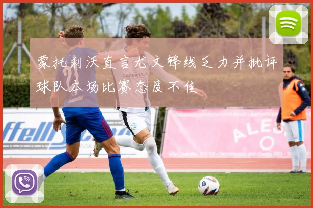蒙托利沃直言尤文锋线乏力并批评球队本场比赛态度不佳
