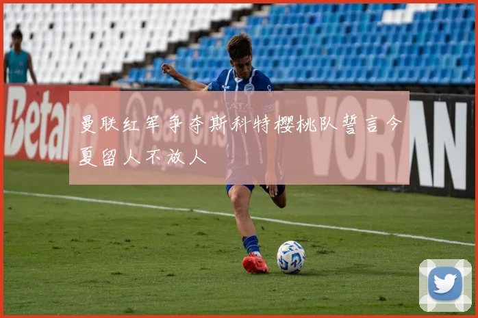 曼联红军争夺斯科特樱桃队誓言今夏留人不放人