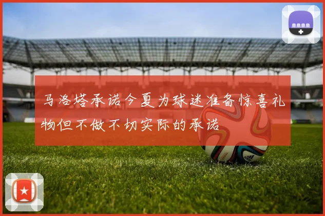 马洛塔承诺今夏为球迷准备惊喜礼物但不做不切实际的承诺