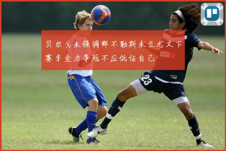 贝尔戈米强调那不勒斯米兰尤文下赛季全力争冠不应低估自己