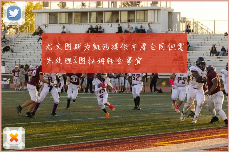 尤文图斯为凯西提供丰厚合同但需先处理K图拉姆转会事宜