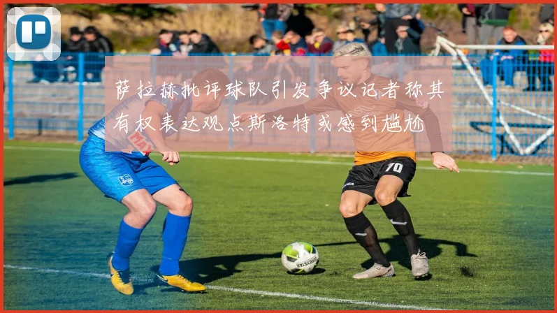 萨拉赫批评球队引发争议记者称其有权表达观点斯洛特或感到尴尬