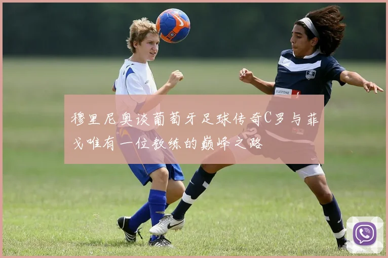 穆里尼奥谈葡萄牙足球传奇C罗与菲戈唯有一位教练的巅峰之路