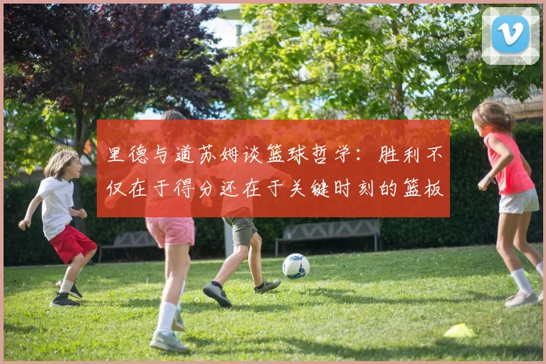 里德与道苏姆谈篮球哲学：胜利不仅在于得分还在于关键时刻的篮板球