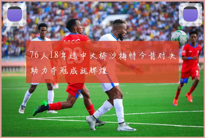 76人18年选中大桥沙梅特今昔对决助力夺冠成就辉煌
