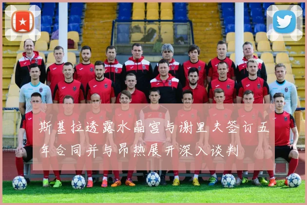斯基拉透露水晶宫与谢里夫签订五年合同并与昂热展开深入谈判
