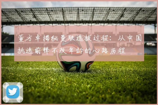 董方卓揭秘曼联选拔过程：从中国挑选前锋不改年龄的心路历程