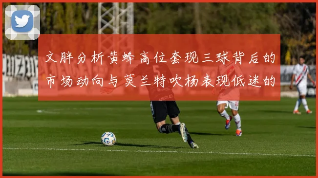 文胖分析黄蜂高位套现三球背后的市场动向与莫兰特吹杨表现低迷的影响