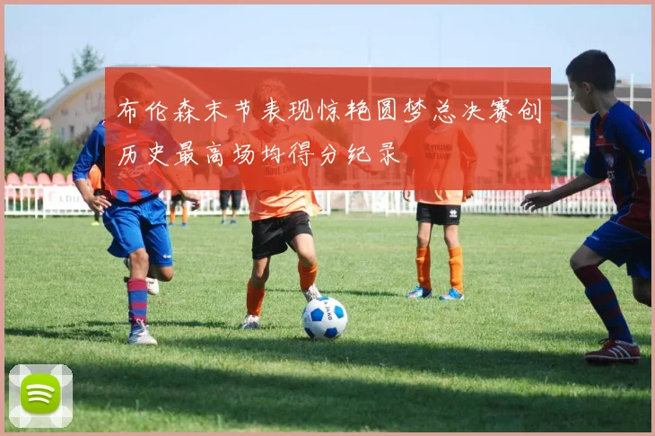 布伦森末节表现惊艳圆梦总决赛创历史最高场均得分纪录