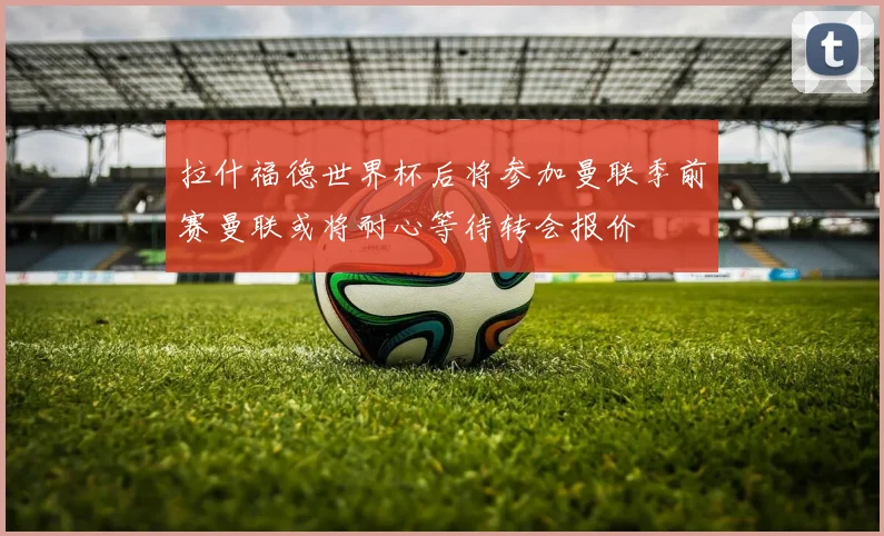 拉什福德世界杯后将参加曼联季前赛曼联或将耐心等待转会报价