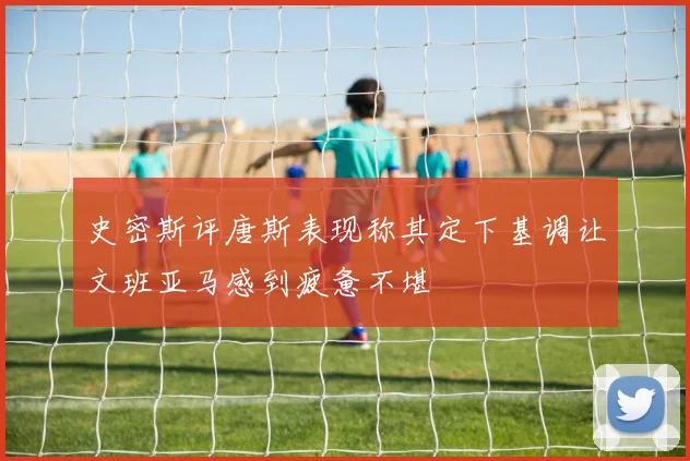 史密斯评唐斯表现称其定下基调让文班亚马感到疲惫不堪