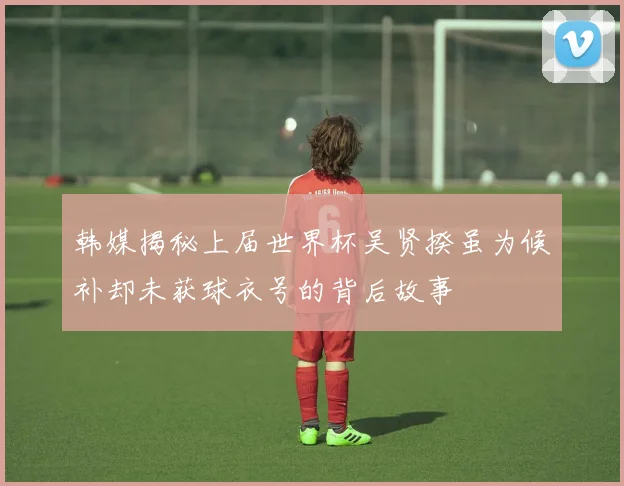 韩媒揭秘上届世界杯吴贤揆虽为候补却未获球衣号的背后故事
