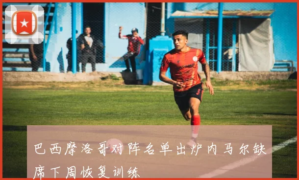 巴西摩洛哥对阵名单出炉内马尔缺席下周恢复训练