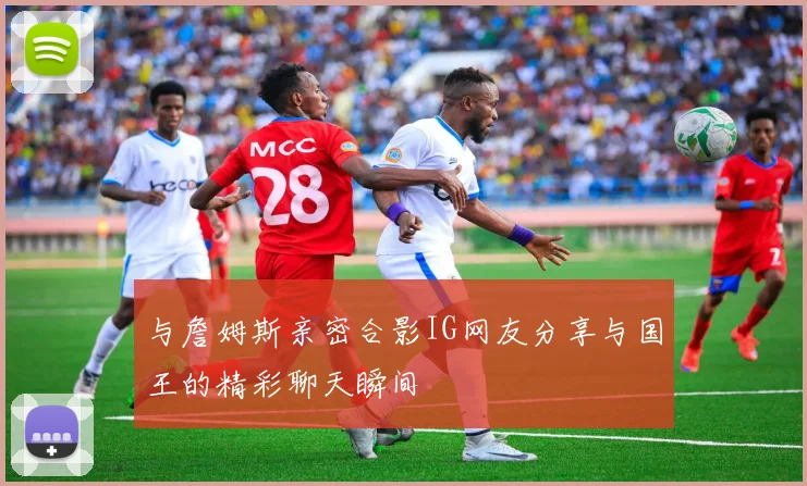 与詹姆斯亲密合影IG网友分享与国王的精彩聊天瞬间