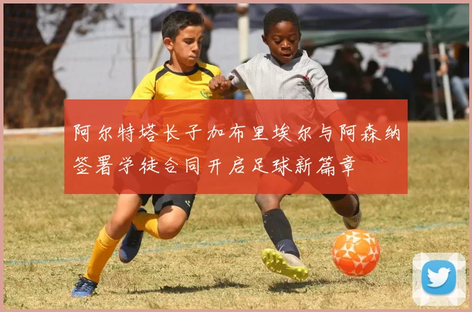 阿尔特塔长子加布里埃尔与阿森纳签署学徒合同开启足球新篇章