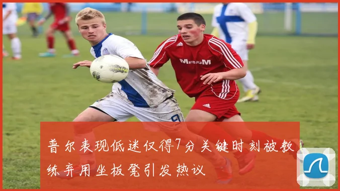 普尔表现低迷仅得7分关键时刻被教练弃用坐板凳引发热议