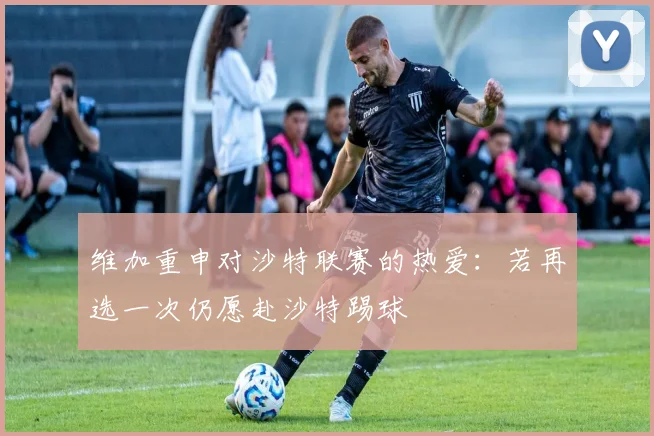 维加重申对沙特联赛的热爱：若再选一次仍愿赴沙特踢球