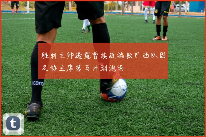 胜利主帅透露曾接近执教巴西队因足协主席落马计划泡汤