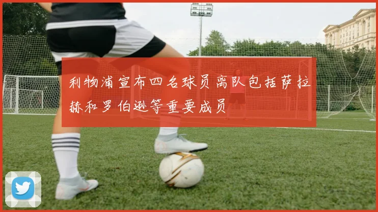 利物浦宣布四名球员离队包括萨拉赫和罗伯逊等重要成员