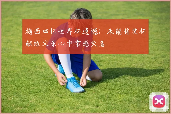 梅西回忆世界杯遗憾:未能将奖杯献给父亲心中常感失落