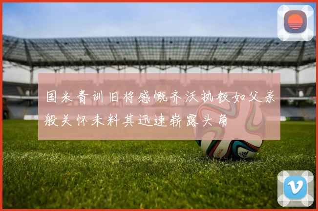 国米青训旧将感慨齐沃执教如父亲般关怀未料其迅速崭露头角
