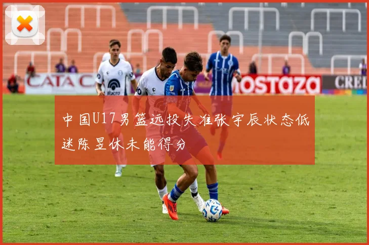 中国U17男篮远投失准张宇辰状态低迷陈昱休未能得分